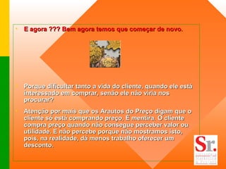 E agora ??? Bem agora temos que começar de novo .  Porque dificultar tanto a vida do cliente, quando ele está interessado em comprar, senão ele não viria nos procurar? Atenção por mais que os Arautos do Preço digam que o cliente só está comprando preço ,  É mentira .  O cliente compra preço quando não consegue perceber valor ou utilidade. E não percebe porque não mostramos isto, pois, na realidade, dá menos trabalho oferecer um desconto. 