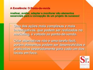 A Excelência: O Ponto-de-venda   A nalisar, avaliar, adaptar e monitorar são elementos essenciais para a concepção de um projeto de sucesso!     Uma das ações mais complexas e mais investigativas, que podem ser realizadas no marketing, é voltada ao ponto-de-venda. Criar alternativas não é uma tarefa fácil, porém elementos podem ser desenvolvidos e praticados separadamente para cada um dos locais em foco. 