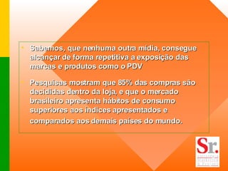 Sabemos, que nenhuma outra mídia, consegue alcançar de forma repetitiva a exposição das marcas e produtos como o PDV Pesquisas mostram que 85% das compras são decididas dentro da loja, e que o mercado brasileiro apresenta hábitos de consumo superiores aos índices apresentados e comparados aos demais países do mundo.   