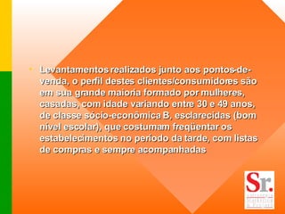Levantamentos realizados junto aos pontos-de-venda, o perfil destes clientes/consumidores são em sua grande maioria formado por mulheres, casadas, com idade variando entre 30 e 49 anos, de classe sócio-econômica B, esclarecidas (bom nível escolar), que costumam freqüentar os estabelecimentos no período da tarde, com listas de compras e sempre acompanhadas   
