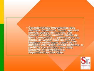 Características importantes dos clientes brasileiros, frente aos dos demais países do mundo, são possuir o maior número médio de itens comprados, e permanecer no ponto-de-venda mais do que em qualquer outro lugar, cerca de 77 minutos em média, sendo portanto, o perfil de consumidor que mais percorre os corredores e dependências das lojas.  