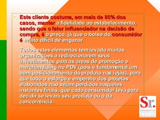 Este cliente costuma, em mais de 80% dos casos, manter  a fidelidade ao estabelecimento,  sendo que o fator influenciador na decisão de compra, é  o preço, já que o bolso do  consumidor é  muito difícil de enganar.  Todos estes elementos tem levado muitas organizações a redirecionarem seus investimentos para as áreas de promoção e merchandising no PDV (pois é fundamental um bom posicionamento do produto nas lojas), para que todo o esforço e empenho dos projetos elaborados não sejam perdidos naqueles instantes finais, que cada consumidor leva para decidir se levará seu produto ou o da concorrência.  