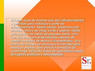 Existem tipos de aromas que são influenciadores e perfeitos para cada tipo e porte de estabelecimento. Assim sendo, podemos citar aromas como o de maçã verde e pepino, ideais para pontos-de-venda de pequeno porte, uma vez que possuem propriedades capazes de reduzir os níveis de stress e claustrofobia. Já o cheiro de fumaça de churrasco é indicado para espaços amplos, pois provoca sensação de aconchego, evitando crises de agorafobia (medo de lugares públicos e descobertos).  