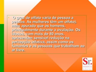 O grau de olfato varia de pessoa a pessoa. As mulheres têm um olfato). mais apurado que os homens, principalmente durante a ovulação. Os idosos, com mais de 80 anos, apresentam sensível redução na percepção olfativa, assim como os fumantes e as pessoas que trabalham ao ar livre. 