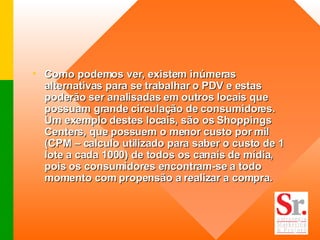 Como podemos ver, existem inúmeras alternativas para se trabalhar o PDV e estas poderão ser analisadas em outros locais que possuam grande circulação de consumidores. Um exemplo destes locais, são os Shoppings Centers, que possuem o menor custo por mil (CPM – calculo utilizado para saber o custo de 1 lote a cada 1000) de todos os canais de mídia, pois os consumidores encontram-se a todo momento com propensão a realizar a compra.  