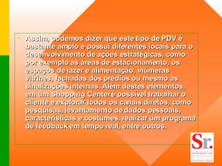 Assim, podemos dizer que este tipo de PDV é bastante amplo e possui diferentes locais para o desenvolvimento de ações estratégicas, como por exemplo as áreas de estacionamento, os espaços de lazer e alimentação, inúmeras vitrines, fachadas dos prédios ou mesmo as sinalizações internas. Além destes elementos, em um Shopping Center é possível trabalhar o cliente e explorar todos os canais diretos, como pesquisas, levantamento de dados pessoais, características e costumes, realizar um programa de feedback em tempo real, entre outros. 