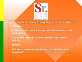 É uma Solução Integral de estratégia, marketing & projeto.  Objetivos: Posicionar os produtos no mercado, tornando-os  mais conhecidos. Conquistar mercado para os produtos dos nossos clientes. Missão: “ Implantar solução integral para o sucesso dos seus produtos.”  
