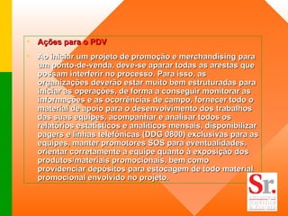 Ações para o PDV  Ao iniciar um projeto de promoção e merchandising para um ponto-de-venda, deve-se aparar todas as arestas que possam interferir no processo. Para isso, as organizações deverão estar muito bem estruturadas para iniciar as operações, de forma a conseguir monitorar as informações e as ocorrências de campo, fornecer todo o material de apoio para o desenvolvimento dos trabalhos das suas equipes, acompanhar e analisar todos os relatórios estatísticos e analíticos mensais, disponibilizar pagers e linhas telefônicas (DDG 0800) exclusivas para as equipes, manter promotores SOS para eventualidades, orientar corretamente a equipe quanto à exposição dos produtos/materiais promocionais, bem como providenciar depósitos para estocagem de todo material promocional envolvido no projeto.  