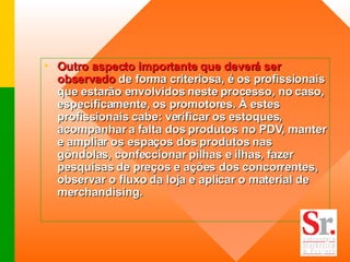 Outro aspecto importante que deverá ser observado  de forma criteriosa, é os profissionais que estarão envolvidos neste processo, no caso, especificamente, os promotores. À estes profissionais cabe: verificar os estoques, acompanhar a falta dos produtos no PDV, manter e ampliar os espaços dos produtos nas gôndolas, confeccionar pilhas e ilhas, fazer pesquisas de preços e ações dos concorrentes, observar o fluxo da loja e aplicar o material de merchandising. 