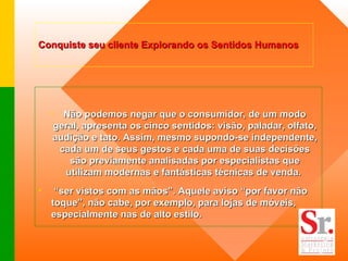 Conquiste seu cliente Explorando os Sentidos Humanos   Não podemos negar que o consumidor, de um modo geral, apresenta os cinco sentidos: visão, paladar, olfato, audição e tato. Assim, mesmo supondo-se independente, cada um de seus gestos e cada uma de suas decisões são previamente analisadas por especialistas que utilizam modernas e fantásticas técnicas de venda.  “ ser vistos com as mãos”. Aquele aviso “por favor não toque”, não cabe, por exemplo, para lojas de móveis, especialmente nas de alto estilo.   