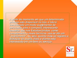 A partir do momento em que um determinado produto está disponível na loja, o tato é considerado um modo suplementar de persuasão para a compra.É interessante ressaltar que nos Estados Unidos, como complemento a essas técnicas, usa-se até um “pupilômetro”, ou seja, quanto mais se registra a dilatação da pupila, mais o cliente está interessado em um bem ou serviço.  