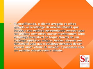 Exemplificando, o cliente arregala os olhos quando vê o catálogo de móveis infantis que inovou a sua estética apresentando em sua capa um ursinho com olhos que se movimentam. Uma estratégia irresistível ao toque através de um catálogo que ficou mágico. Assim, criou-se um diferencial para que o catálogo deixasse de ser apenas uma “vitrine de móveis” e passasse a ter um estreito vínculo com o cliente.  