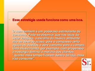 Essa estratégia usada funciona como uma isca.  O som também é um poderoso estimulante de consumo, Pode-se observar que nas lojas do setor varejista, a escolha da música ambiente não se deve ao acaso, pois o compasso certo aguça os ouvidos e abre caminho para a compra. Uma música lenta, por exemplo, com propensão à nostalgia diminui a marcha dos clientes “quanto mais tempo ficarem dentro da loja, mais irão consumir”.  