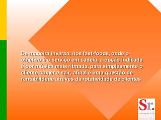 De maneira inversa, nos fast-foods, onde o objetivo é o serviço em cadeia, a opção indicada é por música mais ritmada, para simplesmente o cliente comer e sair, afinal é uma questão de rentabilidade através da rotatividade de clientes   