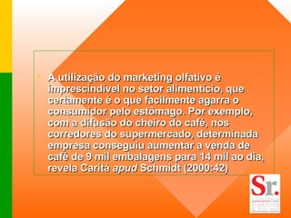 A utilização do marketing olfativo é imprescindível no setor alimentício, que certamente é o que facilmente agarra o consumidor pelo estômago. Por exemplo, com a difusão do cheiro do café, nos corredores do supermercado, determinada empresa conseguiu aumentar a venda de café de 9 mil embalagens para 14 mil ao dia, revela Caritá  apud  Schmidt (2000:42)   