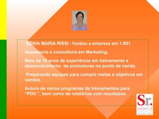 SÔNIA MARIA RISSI - fundou a empresa em 1.991. Assessoria e consultoria em Marketing; Mais de 10 anos de experiência em treinamento e desenvolvimento  de promotores no ponto de venda. Preparando equipes para cumprir metas e objetivos em vendas.  Autora de vários programas de treinamentos para “PDV.”, bem como de relatórios com resultados. 