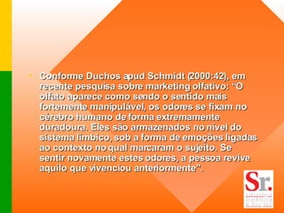 Conforme Duchos apud Schmidt (2000:42), em recente pesquisa sobre marketing olfativo: “O olfato aparece como sendo o sentido mais fortemente manipulável, os odores se fixam no cérebro humano de forma extremamente duradoura. Eles são armazenados no nível do sistema límbico, sob a forma de emoções ligadas ao contexto no qual marcaram o sujeito. Se sentir novamente estes odores, a pessoa revive aquilo que vivenciou anteriormente”.  