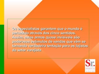 Os especialistas garantem que o mundo é percebido através dos cinco sentidos. Assim, estas armas quase invisíveis são poderosos estímulos de vendas que vêm se tornando verdadeira tentação para os lojistas do setor varejista   