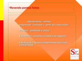 Revendo pontos fortes Atendimento / cliente. Importante: conhecer o  perfil do consumidor. Produto : qualidade e preço. Estabelecer conceito e filosofia do negócio Estratégias e Ações transparentes dão mais credibilidade . 