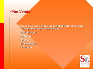Pós-Venda Através do pós-venda é possível detectar uma série de pontos fortes e fracos como: - atendimento, - produto, - preço, -concorrência, - mercado. 
