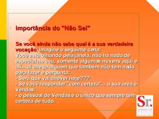 importância do "Não Sei" Se você ainda não sabe qual é a sua verdadeira vocação , imagine a seguinte cena: Você está olhando pela janela, não há nada de especial no céu, somente algumas nuvens aqui e alí... aí chega alguém que também não tem nada para fazer e pergunta: - Será que vai chover hoje??? - Se você responder "com certeza"... a sua área é Vendas: - o pessoal de Vendas é o único que sempre tem certeza de tudo. 
