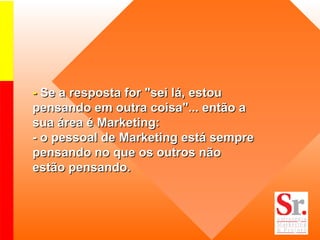 -  Se a resposta for "sei lá, estou pensando em outra coisa"... então a sua área é Marketing: - o pessoal de Marketing está sempre pensando no que os outros não estão pensando. 