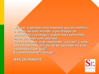 Não sei, é sempre uma resposta que economiza o tempo de todo mundo, e pré-dispõe os envolvidos a conseguir dados mais concretos antes de tomar uma decisão. Parece simples, mas responder "não sei" é uma das coisas mais difíceis de se aprender na vida corporativa, por quê? Eu sinceramente "não sei". MAX GEHRINGER . 
