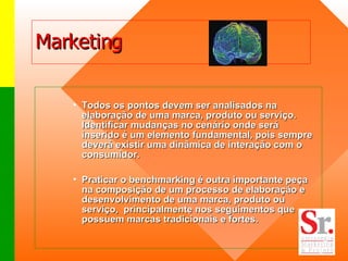 Marketing Todos os pontos devem ser analisados na elaboração de uma marca, produto ou serviço. Identificar mudanças no cenário onde será inserido é um elemento fundamental, pois sempre deverá existir uma dinâmica de interação com o  consumidor.   Praticar o benchmarking é outra importante peça na composição de um processo de elaboração e desenvolvimento de uma marca, produto ou serviço,  principalmente nos seguimentos que possuem marcas tradicionais e fortes.    