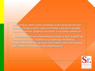 Esta prática, bem como análises criteriosas devem ser levadas muito a sério, pois as linhas a serem traçadas neste momento, poderão alcançar o sucesso posterior.    Neste momento as empresas precisam traçar o perfil do consumidor final, elaborar o projeto de marketing  mostrando o  plano de ação com objetivos e estratégias  definindo o cronograma de implantação. 
