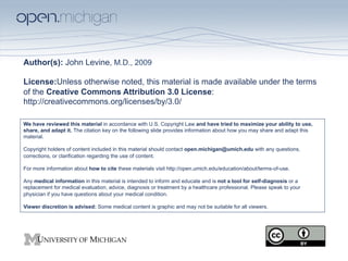 Author(s): John Levine, M.D., 2009

License:Unless otherwise noted, this material is made available under the terms
of the Creative Commons Attribution 3.0 License:
http://creativecommons.org/licenses/by/3.0/

We have reviewed this material in accordance with U.S. Copyright Law and have tried to maximize your ability to use,
share, and adapt it. The citation key on the following slide provides information about how you may share and adapt this
material.

Copyright holders of content included in this material should contact open.michigan@umich.edu with any questions,
corrections, or clarification regarding the use of content.

For more information about how to cite these materials visit http://open.umich.edu/education/about/terms-of-use.

Any medical information in this material is intended to inform and educate and is not a tool for self-diagnosis or a
replacement for medical evaluation, advice, diagnosis or treatment by a healthcare professional. Please speak to your
physician if you have questions about your medical condition.

Viewer discretion is advised: Some medical content is graphic and may not be suitable for all viewers.
 