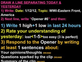 DRAW A LINE SEPARATING TODAY & YESTERDAY 1) Write:   Date:  1/12/12 , Topic:  WWI-Eastern Front, America 2) Next line, write “ Opener #6 ” and then:  1) Write  1 high + 1   low   in last 24 hours 2) Rate your understanding of yesterday:  lost < 1-5 > too easy (3 is perfect) 3) Respond to the  Opener  by writing at least   1 sentences  about : Your opinions/thoughts  OR/AND Questions sparked by the clip   OR/AND Summary of the clip  OR/AND Announcements: None 