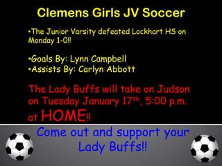 Clemens Girls JV Soccer
•The Junior Varsity defeated Lockhart HS on
Monday 1-0!!

•Goals By: Lynn Campbell
•Assists By: Carlyn Abbott

The Lady Buffs will take on Judson
on Tuesday January 17th, 5:00 p.m.
at HOME!!
  Come out and support your
        Lady Buffs!!
 