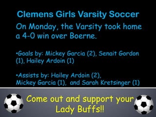 Clemens Girls Varsity Soccer
On Monday, the Varsity took home
a 4-0 win over Boerne.

•Goals by: Mickey Garcia (2), Senait Gordon
(1), Hailey Ardoin (1)

•Assists by: Hailey Ardoin (2),
Mickey Garcia (1), and Sarah Kretsinger (1)

   Come out and support your
         Lady Buffs!!
 