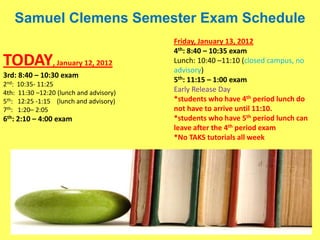 Samuel Clemens Semester Exam Schedule
                                         Friday, January 13, 2012
                                         4th: 8:40 – 10:35 exam
TODAY, January 12, 2012                  Lunch: 10:40 –11:10 (closed campus, no
                                         advisory)
3rd: 8:40 – 10:30 exam
                                         5th: 11:15 – 1:00 exam
2nd: 10:35- 11:25
4th: 11:30 –12:20 (lunch and advisory)   Early Release Day
5th: 12:25 -1:15 (lunch and advisory)    *students who have 4th period lunch do
7th: 1:20– 2:05                          not have to arrive until 11:10.
6th: 2:10 – 4:00 exam                    *students who have 5th period lunch can
                                         leave after the 4th period exam
                                         *No TAKS tutorials all week
 
