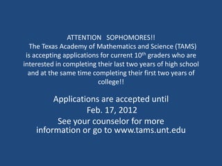 ATTENTION SOPHOMORES!!
  The Texas Academy of Mathematics and Science (TAMS)
 is accepting applications for current 10th graders who are
interested in completing their last two years of high school
  and at the same time completing their first two years of
                          college!!

         Applications are accepted until
                  Feb. 17, 2012
          See your counselor for more
    information or go to www.tams.unt.edu
 