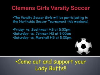 Clemens Girls Varsity Soccer
•The Varsity Soccer Girls will be participating in
the Northside Soccer Tournament this weekend.

•Friday- vs. Southwest HS at 5:00pm
•Saturday- vs. Johnson HS at 9:00am
•Saturday- vs. Marshall HS at 5:00pm




 •Come out and support your
        Lady Buffs!!
 