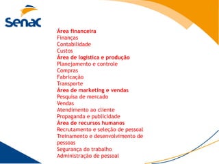 Área financeira
Finanças
Contabilidade
Custos
Área de logística e produção
Planejamento e controle
Compras
Fabricação
Transporte
Área de marketing e vendas
Pesquisa de mercado
Vendas
Atendimento ao cliente
Propaganda e publicidade
Área de recursos humanos
Recrutamento e seleção de pessoal
Treinamento e desenvolvimento de
pessoas
Segurança do trabalho
Administração de pessoal
 