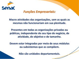 Funções Empresariais:

Macro atividades das organizações, sem as quais as
  mesmas não funcionariam em sua plenitude.

 Presentes em todas as organizações privadas ou
públicas, independente do seu tipo de negócio, de
       atividade, de objetivo e de tamanho.

Devem estar integradas por meio de seus módulos
       ou subsistemas que as compõem.

        Não são unidades departamentais.
 