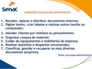 ATRIBUIÇÕES DO AUXILIAR ADMINISTRATIVO


1. Receber, separar e distribuir documentos internos;
2. Digitar textos, criar tabelas e realizar outras tarefas no
   computador;
3.   Atender clientes por telefone ou pessoalmente;
4.   Organizar compra de material;
5.   Cuidar de equipamentos e mobiliários da empresa;
6.   Realizar depósitos e despachar encomendas;
7.   Classificar, guardar e recuperar os mais diversos
     documentos (arquivos).
                                            Fonte: Livro Apoio Administrativo
 