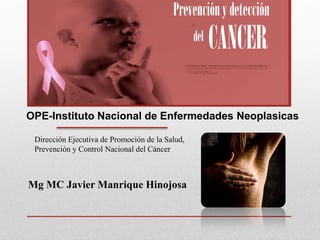 Mg MC Javier Manrique Hinojosa
Prevenciónydetección
del
CANCER
OPE-Instituto Nacional de Enfermedades Neoplasicas
Dirección Ejecutiva de Promoción de la Salud,
Prevención y Control Nacional del Cáncer
 