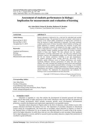 Journal of Education and Learning (EduLearn)
Vol. 13, No. 3, August 2019, pp. 301~308
ISSN: 2089-9823 DOI: 10.11591/edulearn.v13i3.12200  301
Journal homepage: http://journal.uad.ac.id/index.php/EduLearn
Assessment of students performances in biology:
Implication for measurements and evaluation of learning
Ado Abdu Bichi, Fatima B. Ibrahim, Rahinatu H. Ibrahim
Faculty of Education, Yusuf Maitama Sule University, Nigeria
Article Info ABSTRACT
Article history:
Received Jan 4, 2019
Revised Mar 8, 2019
Accepted Jun 17, 2019
Science education is believed to be a vital tool for individual and societal
development at large. The persistent low levels of students’ achievement in
sciences at the various public examinations in Nigeria have continued to
draw the attention of major stakeholders in education. This study examined
academic achievement of Senior Secondary School students in biology and
gender difference in students’ achievement was examined. Ex-post facto
design of descriptive research was adopted for the study. A proforma was
used to collect data from a sample of two hundred (200) students, selected
using stratified random sampling procedure from the Science secondary
schools in Kano state Nigeria. The data collected were the students’
performances in biology achievement tests. The data were analysed using
descriptive statistics and independent-sample t-test. Overall results showed
that the test internal consistency reliability is low and unsatisfactory;
the students performed below average (M=47.02, SD=16.493 (47%).
Similarly, gender difference exists in biology performance with another
significant difference between performance of urban and rural school
students. The study concludes that, biology test used in Kano state qualifying
examinations to assess students potential ability in biology is not a reliable
measurement tool and that, academic performance of students in biology is
unsatisfactory and evidence of differential performance between gender and
schools locations. The implication for measurements and evaluation of
learning as well as recommendations has been discussed.
Keywords:
Academic performances
Biology
Examination
Measurements and evaluation
Copyright © 2019 Institute of Advanced Engineering and Science.
All rights reserved.
Corresponding Author:
Ado Abdu Bichi,
Faculty of Education,
Yusuf Maitama Sule University,
Kofar Ruwa Road, Kofar Nassarawa, Kano, Nigeria.
Email: adospecial@gmail.com
1. INTRODUCTION
Education is regarded as a key that unlocks the development of potential personal and national
values and all other kinds of rights and powers in the world. Education is the only tool that can guarantee all
aspect of human development which includes economic growth, social development, environmental
protection, scientific development and employment opportunities in an equitable manner.
Secondary school education in Nigeria refers to the form of education, which children receive after
primary education and before the tertiary level [1]. The importance of secondary education in educational
system cannot be overemphasized. The broad aims of secondary school education in Nigeria, as stated in
the National Policy of Education [2], are to prepare the individual child for (i) useful living in the society;
and (ii) for higher education. In reality these aims are very often defeated as most secondary school graduates
fail to adapt adequately to society and fail to succeed in post-secondary education, despite their possession of
excellent or good certificates.
 