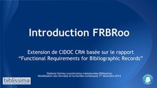 Introduction FRBRoo
Extension de CIDOC CRM basée sur le rapport
“Functional Requirements for Bibliographic Records”
Stefanie Gehrke (coordinatrice métadonnées Biblissima)
Modélisation des données et humanités numériques 1er décembre 2014
 
