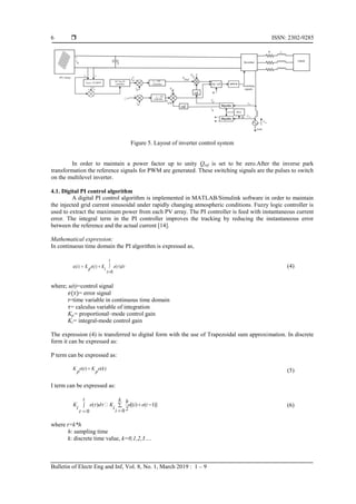  ISSN: 2302-9285
Bulletin of Electr Eng and Inf, Vol. 8, No. 1, March 2019 : 1 – 9
6
Figure 5. Layout of inverter control system
In order to maintain a power factor up to unity Qref is set to be zero.After the inverse park
transformation the reference signals for PWM are generated. These switching signals are the pulses to switch
on the multilevel inverter.
4.1. Digital PI control algorithm
A digital PI control algorithm is implemented in MATLAB/Simulink software in order to maintain
the injected grid current sinusoidal under rapidly changing atmospheric conditions. Fuzzy logic controller is
used to extract the maximum power from each PV array. The PI controller is feed with instantaneous current
error. The integral term in the PI controller improves the tracking by reducing the instantaneous error
between the reference and the actual current [14].
Mathematical expression:
In continuous time domain the PI algorithm is expressed as,
( ) ( ) ( )
0
t
u t K e t K e d
p i  


 

(4)
where; u(t)=control signal
= error signal
t=time variable in continuous time domain
= calculus variable of integration
Kp= proportional–mode control gain
Ki= integral-mode control gain
The expression (4) is transferred to digital form with the use of Trapezoidal sum approximation. In discrete
form it can be expressed as:
P term can be expressed as:
( ) ( )
K e t K e k
p p
 (5)
I term can be expressed as:
( ) [( ) ( 1)]
2
0
0
t k h
K e d K e i e i
i i
i
 

 




(6)
where t=k*h
h: sampling time
k: discrete time value, k=0,1,2,3….
 