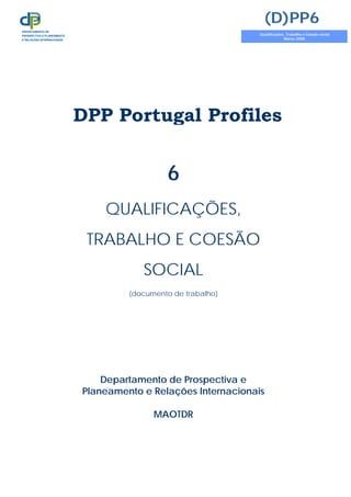 DPP Portugal Profiles
6
QUALIFICAÇÕES,
TRABALHO E COESÃO
SOCIAL
(documento de trabalho)
Departamento de Prospectiva e
Planeamento e Relações Internacionais
MAOTDR
(D)PP6
Qualificações, Trabalho e Coesão social
Março 2008
DEPARTAMENTO DE
PROSPECTIVA E PLANEAMENTO
E RELAÇÕES INTERNACIONAIS
 