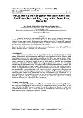 Indonesian Journal of Electrical Engineering and Informatics (IJEEI)
Vol. 2, No. 4, December 2014, pp. 151~160
ISSN: 2089-3272  151
Received July 27, 2014; Revised September 15, 2014; Accepted October 1, 2014
Power Trading and Congestion Management through
Real Power Rescheduling Using Unified Power Flow
Controller
S.K. Gupta, R.Bansal, Partibha Sharma, Mukesh Saini
Electrical Engineering Department, D.C.R. University of Sc. & Technology
Murthal Sonipat, India
Email: drskgupta.ee@dcrustm.org, er.richa09@gmail.com, partibhasharma66@gmail.com,
mukeshsainimvn@gmail.com
Abstract
Congestion is termed as the operating condition in which there is not enough transmission
capacity to implement all the desired transactions. This paper deals with the power trading in electricity
market to ensure regular supply at competitive rates. Bidding process of 75 Indian bus systems is
analyzed. It is shown that how can congestion cost can be addressed through active power rescheduling
with transmission line constraints using Unified power flow controller.
Keywords: GENCO; DISCO, Congestion Management, Disco Participation Matrix (DPM), UPFC, Pool
Based Transaction, Bidding, Congestion Cost, Rescheduling
1. Introduction
Open access environment may try to purchase the energy from the cheaper source for
greater profit margins, which may lead to overloading and congestion of certain corridors of the
transmission network. This may result in violation of line flow, and stability limits. Utilities
therefore need to determine adequately their available transfer capability (ATC) to ensure that
system reliability is maintained while serving a wide range of bilateral and multilateral
transactions [1]. System Operator (SO) is to manage congestion as it cause rise in electricity
price resulting in market inefficiency. In corrective action congestion management schemes, it is
crucial for SO to select the most sensitive generators to re-schedule their real and reactive
powers for congestion management [2], [3]. Whenever transmission network congestion occurs
how it segregates the wholesale electricity market and forces the market to change its price
from a common market clearing price to locational market price [4]. The voltage profile become
poor during peak loading of the network and can lead to congestion during such events [5]. . In
order to increase ATC, voltage improvement as well as minimum capital cost the deployment of
UPFC is suggested [13]. By employing a combination of capital cost indices and search for
suitable locations for UPFC a cost function is developed.
2. System under Studies
The possibility of controlling power flow in power system can improve its performance
with generation re-scheduling. The congestion is relieved by changing the line flows. In this
paper 400 kV and 200kV reduced network of one of the Electricity Boards in India which
consists of 15 generators and 97 lines, including 24 transformers is considered [3], [8]. The
single line diagram of 75-bus system is shown in Figure 1.
 