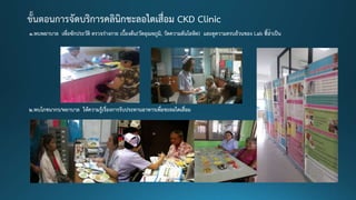 1.พบพยาบาล เพื่อซักประวัติ ตรวจร่างกาย เบื้องต้น(วัดอุณหภูมิ, วัดความดันโลหิต) และดูความครบถ้วนของ Lab ที่จาเป็น
2.พบโภชนากร/พยาบาล ให้ความรู้เรื่องการรับประทานอาหารเพื่อชะลอไตเสื่อม
 