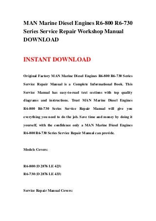 MAN Marine Diesel Engines R6-800 R6-730
Series Service Repair Workshop Manual
DOWNLOAD


INSTANT DOWNLOAD

Original Factory MAN Marine Diesel Engines R6-800 R6-730 Series

Service Repair Manual is a Complete Informational Book. This

Service Manual has easy-to-read text sections with top quality

diagrams and instructions. Trust MAN Marine Diesel Engines

R6-800 R6-730 Series Service Repair Manual will give you

everything you need to do the job. Save time and money by doing it

yourself, with the confidence only a MAN Marine Diesel Engines

R6-800 R6-730 Series Service Repair Manual can provide.



Models Covers:



R6-800 (D 2876 LE 423)

R6-730 (D 2876 LE 433)



Service Repair Manual Covers:
 