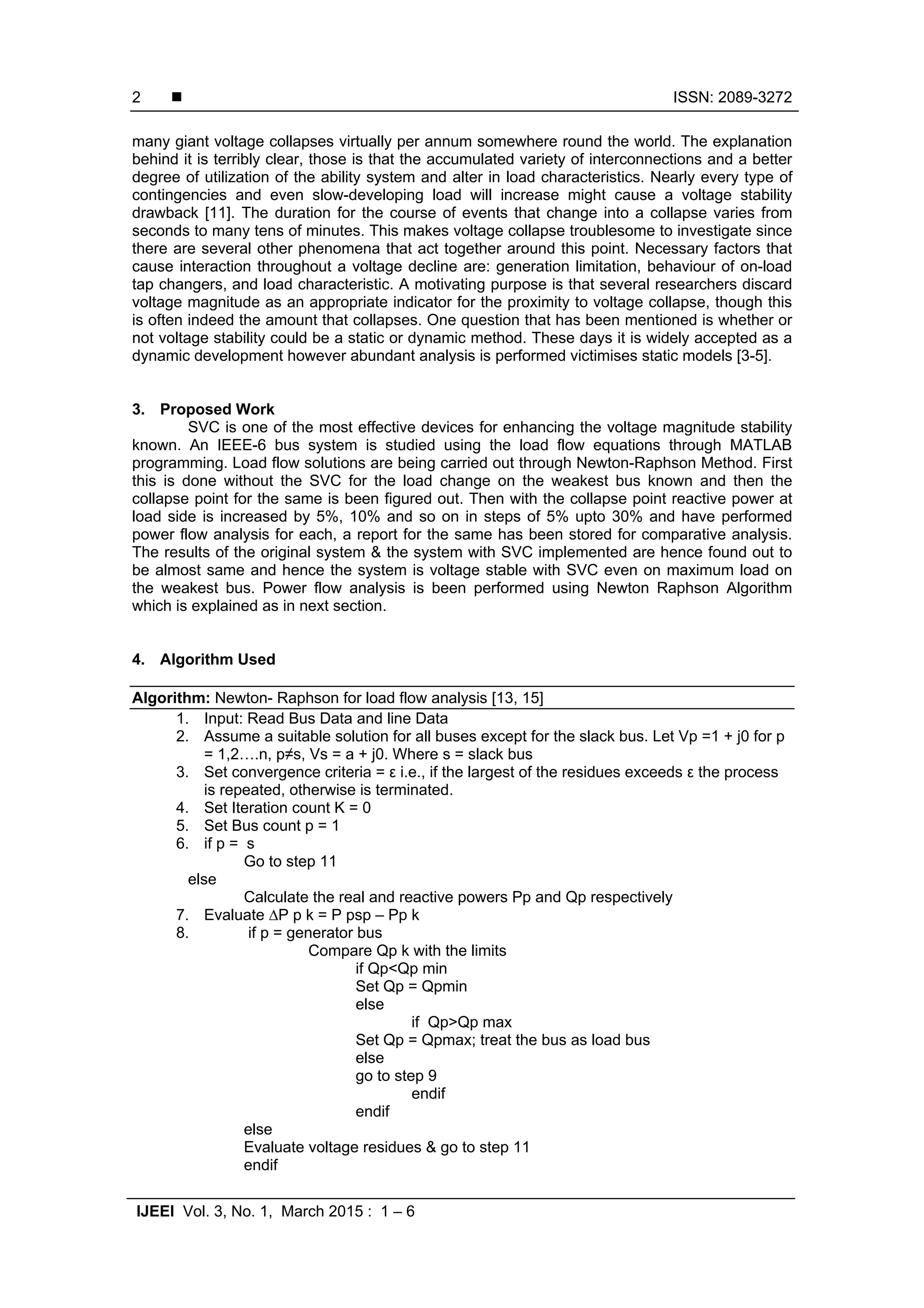  ISSN: 2089-3272
IJEEI Vol. 3, No. 1, March 2015 : 1 – 6
2
many giant voltage collapses virtually per annum somewhere round the world. The explanation
behind it is terribly clear, those is that the accumulated variety of interconnections and a better
degree of utilization of the ability system and alter in load characteristics. Nearly every type of
contingencies and even slow-developing load will increase might cause a voltage stability
drawback [11]. The duration for the course of events that change into a collapse varies from
seconds to many tens of minutes. This makes voltage collapse troublesome to investigate since
there are several other phenomena that act together around this point. Necessary factors that
cause interaction throughout a voltage decline are: generation limitation, behaviour of on-load
tap changers, and load characteristic. A motivating purpose is that several researchers discard
voltage magnitude as an appropriate indicator for the proximity to voltage collapse, though this
is often indeed the amount that collapses. One question that has been mentioned is whether or
not voltage stability could be a static or dynamic method. These days it is widely accepted as a
dynamic development however abundant analysis is performed victimises static models [3-5].
3. Proposed Work
SVC is one of the most effective devices for enhancing the voltage magnitude stability
known. An IEEE-6 bus system is studied using the load flow equations through MATLAB
programming. Load flow solutions are being carried out through Newton-Raphson Method. First
this is done without the SVC for the load change on the weakest bus known and then the
collapse point for the same is been figured out. Then with the collapse point reactive power at
load side is increased by 5%, 10% and so on in steps of 5% upto 30% and have performed
power flow analysis for each, a report for the same has been stored for comparative analysis.
The results of the original system & the system with SVC implemented are hence found out to
be almost same and hence the system is voltage stable with SVC even on maximum load on
the weakest bus. Power flow analysis is been performed using Newton Raphson Algorithm
which is explained as in next section.
4. Algorithm Used
Algorithm: Newton- Raphson for load flow analysis [13, 15]
1. Input: Read Bus Data and line Data
2. Assume a suitable solution for all buses except for the slack bus. Let Vp =1 + j0 for p
= 1,2….n, p≠s, Vs = a + j0. Where s = slack bus
3. Set convergence criteria = ε i.e., if the largest of the residues exceeds ε the process
is repeated, otherwise is terminated.
4. Set Iteration count K = 0
5. Set Bus count p = 1
6. if p = s
Go to step 11
else
Calculate the real and reactive powers Pp and Qp respectively
7. Evaluate ∆P p k = P psp – Pp k
8. if p = generator bus
Compare Qp k with the limits
if Qp<Qp min
Set Qp = Qpmin
else
if Qp>Qp max
Set Qp = Qpmax; treat the bus as load bus
else
go to step 9
endif
endif
else
Evaluate voltage residues & go to step 11
endif
 