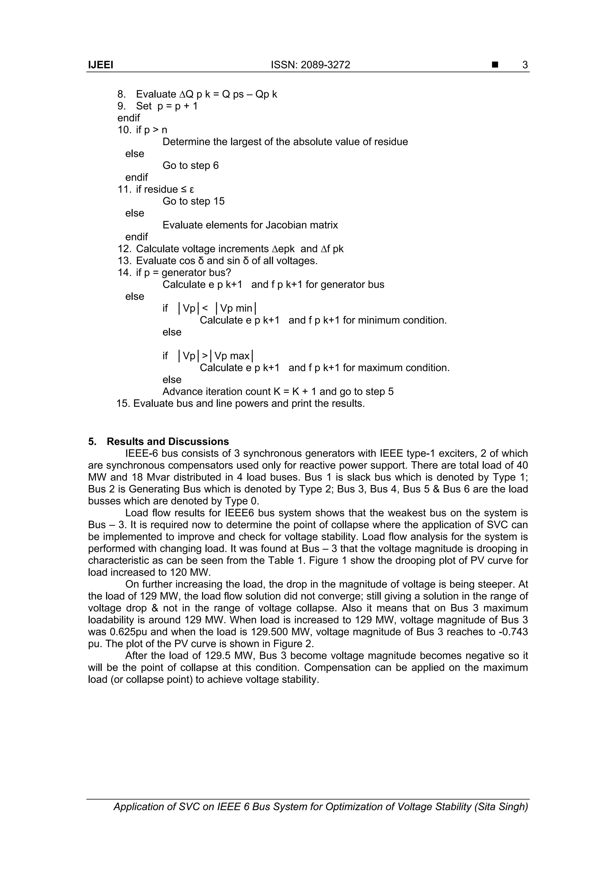 IJEEI ISSN: 2089-3272 
Application of SVC on IEEE 6 Bus System for Optimization of Voltage Stability (Sita Singh)
3
8. Evaluate ∆Q p k = Q ps – Qp k
9. Set p = p + 1
endif
10. if p > n
Determine the largest of the absolute value of residue
else
Go to step 6
endif
11. if residue ≤ ε
Go to step 15
else
Evaluate elements for Jacobian matrix
endif
12. Calculate voltage increments ∆epk and ∆f pk
13. Evaluate cos δ and sin δ of all voltages.
14. if p = generator bus?
Calculate e p k+1 and f p k+1 for generator bus
else
if │Vp│< │Vp min│
Calculate e p k+1 and f p k+1 for minimum condition.
else
if │Vp│>│Vp max│
Calculate e p k+1 and f p k+1 for maximum condition.
else
Advance iteration count K = K + 1 and go to step 5
15. Evaluate bus and line powers and print the results.
5. Results and Discussions
IEEE-6 bus consists of 3 synchronous generators with IEEE type-1 exciters, 2 of which
are synchronous compensators used only for reactive power support. There are total load of 40
MW and 18 Mvar distributed in 4 load buses. Bus 1 is slack bus which is denoted by Type 1;
Bus 2 is Generating Bus which is denoted by Type 2; Bus 3, Bus 4, Bus 5 & Bus 6 are the load
busses which are denoted by Type 0.
Load flow results for IEEE6 bus system shows that the weakest bus on the system is
Bus – 3. It is required now to determine the point of collapse where the application of SVC can
be implemented to improve and check for voltage stability. Load flow analysis for the system is
performed with changing load. It was found at Bus – 3 that the voltage magnitude is drooping in
characteristic as can be seen from the Table 1. Figure 1 show the drooping plot of PV curve for
load increased to 120 MW.
On further increasing the load, the drop in the magnitude of voltage is being steeper. At
the load of 129 MW, the load flow solution did not converge; still giving a solution in the range of
voltage drop & not in the range of voltage collapse. Also it means that on Bus 3 maximum
loadability is around 129 MW. When load is increased to 129 MW, voltage magnitude of Bus 3
was 0.625pu and when the load is 129.500 MW, voltage magnitude of Bus 3 reaches to -0.743
pu. The plot of the PV curve is shown in Figure 2.
After the load of 129.5 MW, Bus 3 become voltage magnitude becomes negative so it
will be the point of collapse at this condition. Compensation can be applied on the maximum
load (or collapse point) to achieve voltage stability.
 