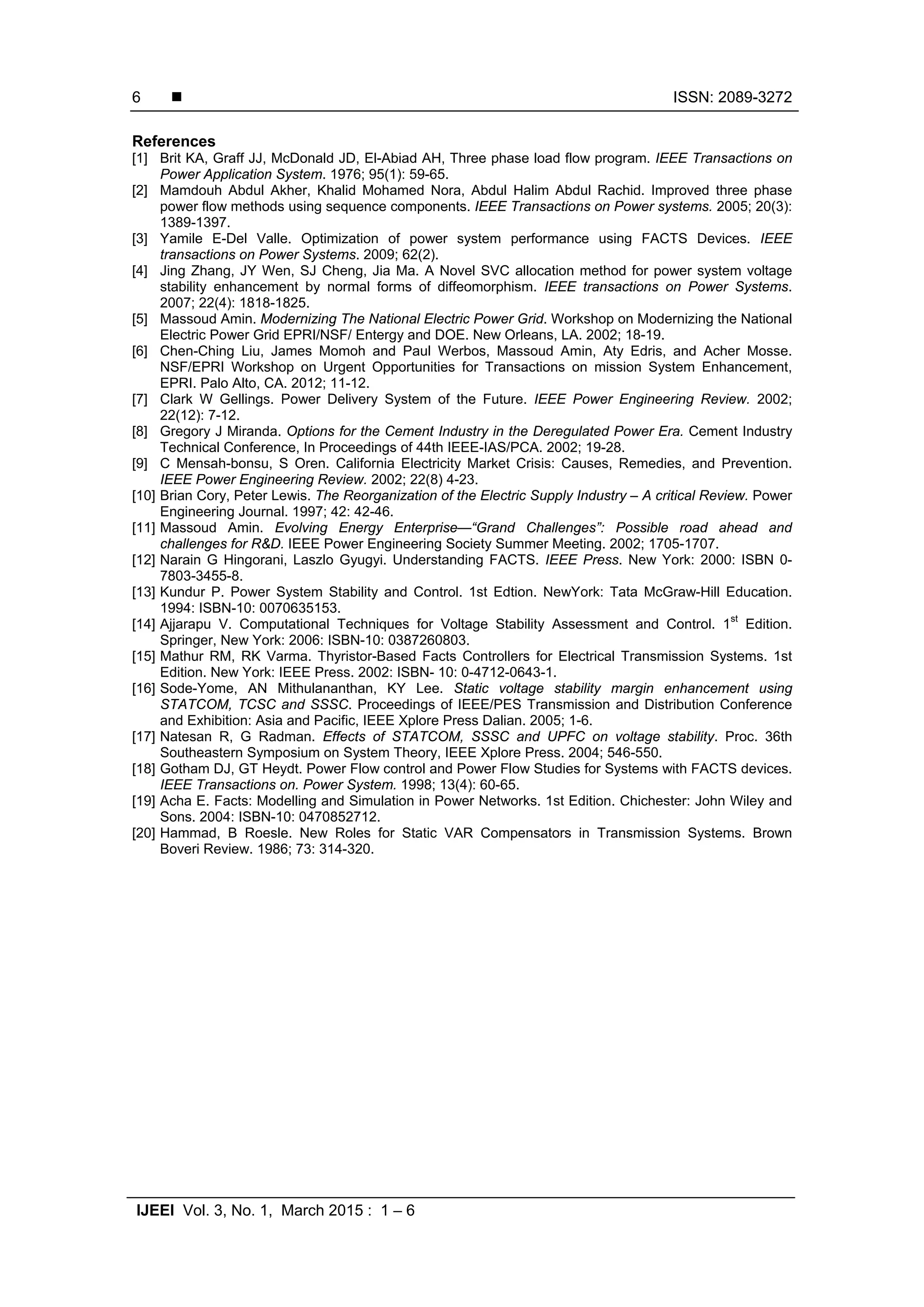  ISSN: 2089-3272
IJEEI Vol. 3, No. 1, March 2015 : 1 – 6
6
References
[1] Brit KA, Graff JJ, McDonald JD, El-Abiad AH, Three phase load flow program. IEEE Transactions on
Power Application System. 1976; 95(1): 59-65.
[2] Mamdouh Abdul Akher, Khalid Mohamed Nora, Abdul Halim Abdul Rachid. Improved three phase
power flow methods using sequence components. IEEE Transactions on Power systems. 2005; 20(3):
1389-1397.
[3] Yamile E-Del Valle. Optimization of power system performance using FACTS Devices. IEEE
transactions on Power Systems. 2009; 62(2).
[4] Jing Zhang, JY Wen, SJ Cheng, Jia Ma. A Novel SVC allocation method for power system voltage
stability enhancement by normal forms of diffeomorphism. IEEE transactions on Power Systems.
2007; 22(4): 1818-1825.
[5] Massoud Amin. Modernizing The National Electric Power Grid. Workshop on Modernizing the National
Electric Power Grid EPRI/NSF/ Entergy and DOE. New Orleans, LA. 2002; 18-19.
[6] Chen-Ching Liu, James Momoh and Paul Werbos, Massoud Amin, Aty Edris, and Acher Mosse.
NSF/EPRI Workshop on Urgent Opportunities for Transactions on mission System Enhancement,
EPRI. Palo Alto, CA. 2012; 11-12.
[7] Clark W Gellings. Power Delivery System of the Future. IEEE Power Engineering Review. 2002;
22(12): 7-12.
[8] Gregory J Miranda. Options for the Cement Industry in the Deregulated Power Era. Cement Industry
Technical Conference, In Proceedings of 44th IEEE-IAS/PCA. 2002; 19-28.
[9] C Mensah-bonsu, S Oren. California Electricity Market Crisis: Causes, Remedies, and Prevention.
IEEE Power Engineering Review. 2002; 22(8) 4-23.
[10] Brian Cory, Peter Lewis. The Reorganization of the Electric Supply Industry – A critical Review. Power
Engineering Journal. 1997; 42: 42-46.
[11] Massoud Amin. Evolving Energy Enterprise—“Grand Challenges”: Possible road ahead and
challenges for R&D. IEEE Power Engineering Society Summer Meeting. 2002; 1705-1707.
[12] Narain G Hingorani, Laszlo Gyugyi. Understanding FACTS. IEEE Press. New York: 2000: ISBN 0-
7803-3455-8.
[13] Kundur P. Power System Stability and Control. 1st Edtion. NewYork: Tata McGraw-Hill Education.
1994: ISBN-10: 0070635153.
[14] Ajjarapu V. Computational Techniques for Voltage Stability Assessment and Control. 1
st
Edition.
Springer, New York: 2006: ISBN-10: 0387260803.
[15] Mathur RM, RK Varma. Thyristor-Based Facts Controllers for Electrical Transmission Systems. 1st
Edition. New York: IEEE Press. 2002: ISBN- 10: 0-4712-0643-1.
[16] Sode-Yome, AN Mithulananthan, KY Lee. Static voltage stability margin enhancement using
STATCOM, TCSC and SSSC. Proceedings of IEEE/PES Transmission and Distribution Conference
and Exhibition: Asia and Pacific, IEEE Xplore Press Dalian. 2005; 1-6.
[17] Natesan R, G Radman. Effects of STATCOM, SSSC and UPFC on voltage stability. Proc. 36th
Southeastern Symposium on System Theory, IEEE Xplore Press. 2004; 546-550.
[18] Gotham DJ, GT Heydt. Power Flow control and Power Flow Studies for Systems with FACTS devices.
IEEE Transactions on. Power System. 1998; 13(4): 60-65.
[19] Acha E. Facts: Modelling and Simulation in Power Networks. 1st Edition. Chichester: John Wiley and
Sons. 2004: ISBN-10: 0470852712.
[20] Hammad, B Roesle. New Roles for Static VAR Compensators in Transmission Systems. Brown
Boveri Review. 1986; 73: 314-320.
 